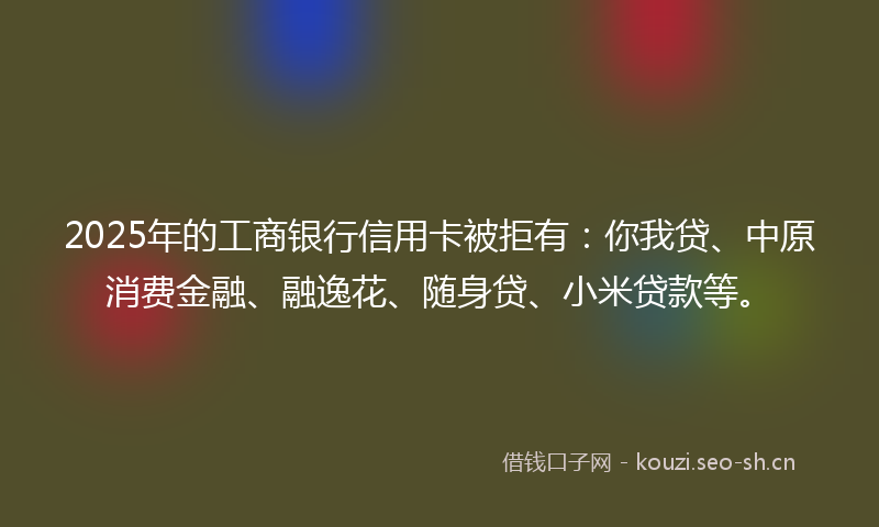 2025年的工商银行信用卡被拒有:你我贷、中原消费金融、融逸花、随身贷、小米贷款等。