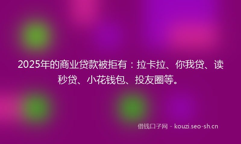 2025年的商业贷款被拒有：拉卡拉、你我贷、读秒贷、小花钱包、投友圈等。
