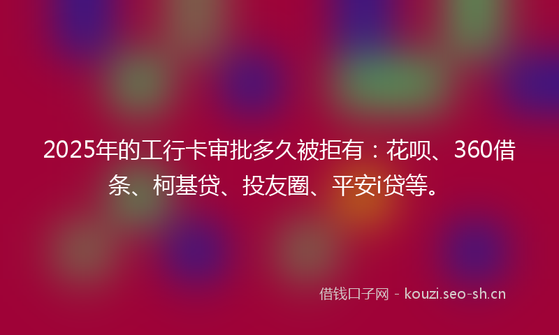 2025年的工行卡审批多久被拒有：花呗、360借条、柯基贷、投友圈、平安i贷等。