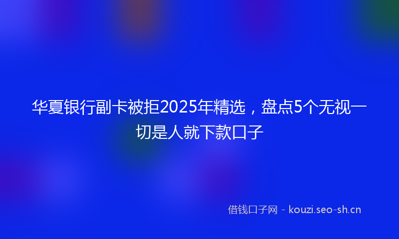 华夏银行副卡被拒2025年精选，盘点5个无视一切是人就下款口子