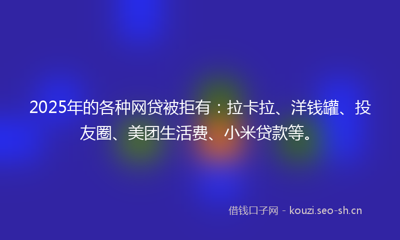 2025年的各种网贷被拒有：拉卡拉、洋钱罐、投友圈、美团生活费、小米贷款等。