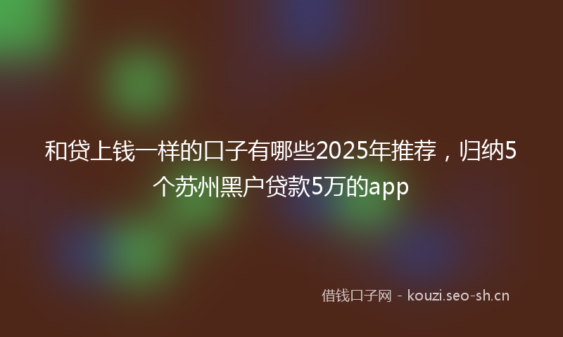 和贷上钱一样的口子有哪些2025年推荐，归纳5个苏州黑户贷款5万的app