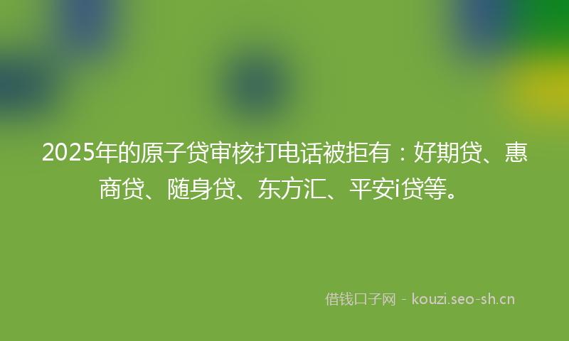 2025年的原子贷审核打电话被拒有:好期贷、惠商贷、随身贷、东方汇、平安i贷等。