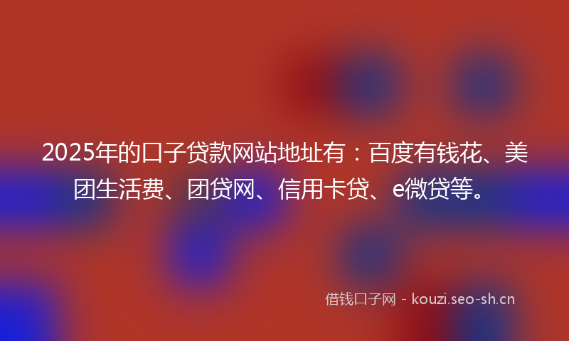 2025年的口子贷款网站地址有：百度有钱花、美团生活费、团贷网、信用卡贷、e微贷等。