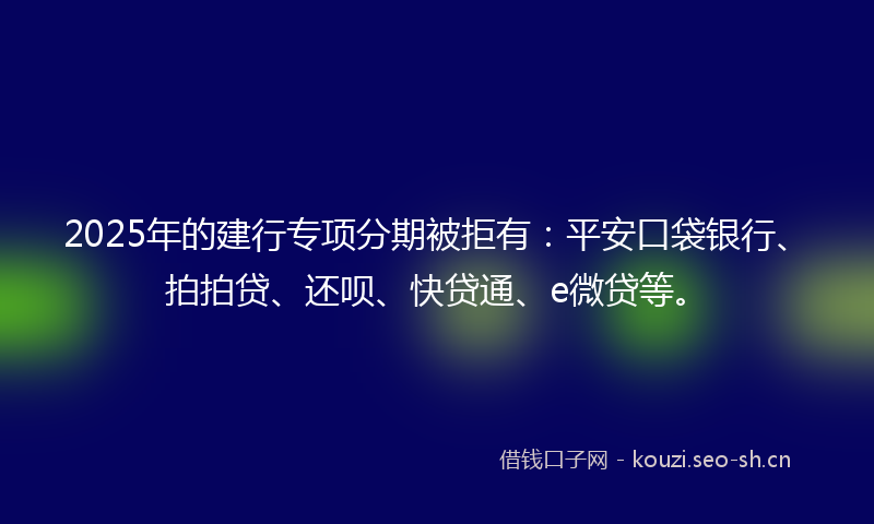 2025年的建行专项分期被拒有：平安口袋银行、拍拍贷、还呗、快贷通、e微贷等。