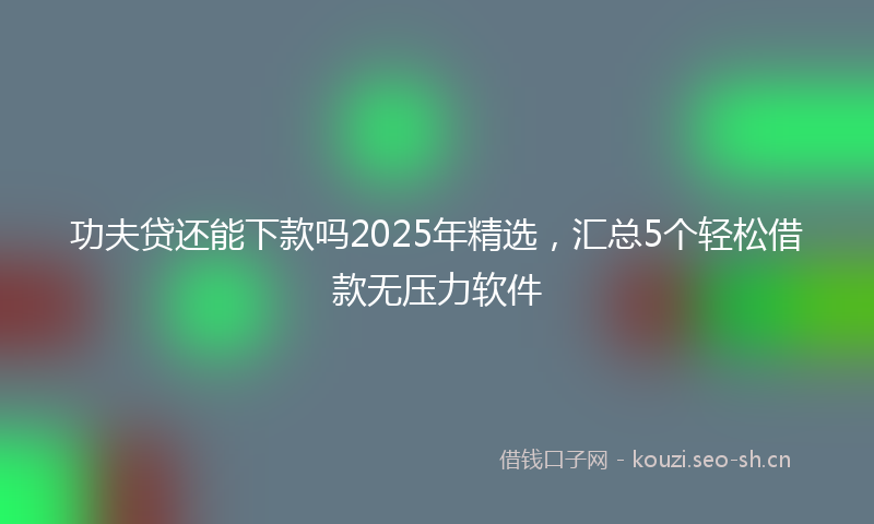 功夫贷还能下款吗2025年精选，汇总5个轻松借款无压力软件