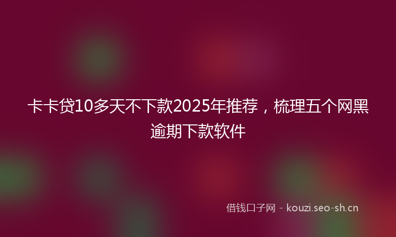 卡卡贷10多天不下款2025年推荐，梳理五个网黑逾期下款软件