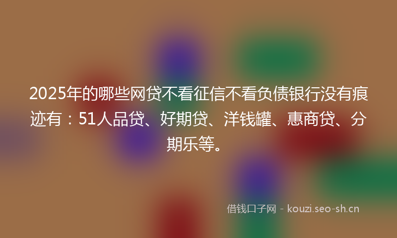 2025年的哪些网贷不看征信不看负债银行没有痕迹有：51人品贷、好期贷、洋钱罐、惠商贷、分期乐等。