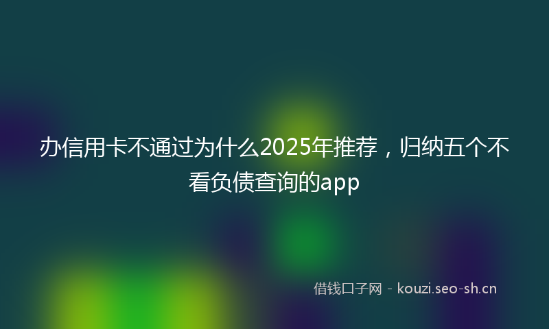 办信用卡不通过为什么2025年推荐，归纳五个不看负债查询的app