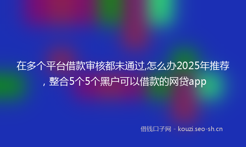 在多个平台借款审核都未通过,怎么办2025年推荐，整合5个5个黑户可以借款的网贷app