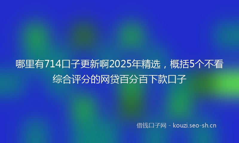 哪里有714口子更新啊2025年精选，概括5个不看综合评分的网贷百分百下款口子