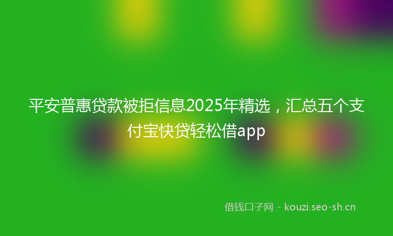 平安普惠贷款被拒信息2025年精选，汇总五个支付宝快贷轻松借app