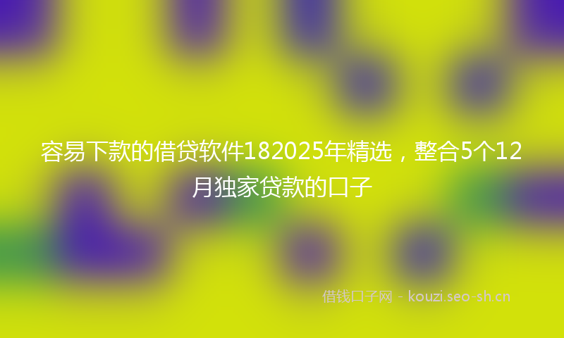 容易下款的借贷软件182025年精选，整合5个12月独家贷款的口子