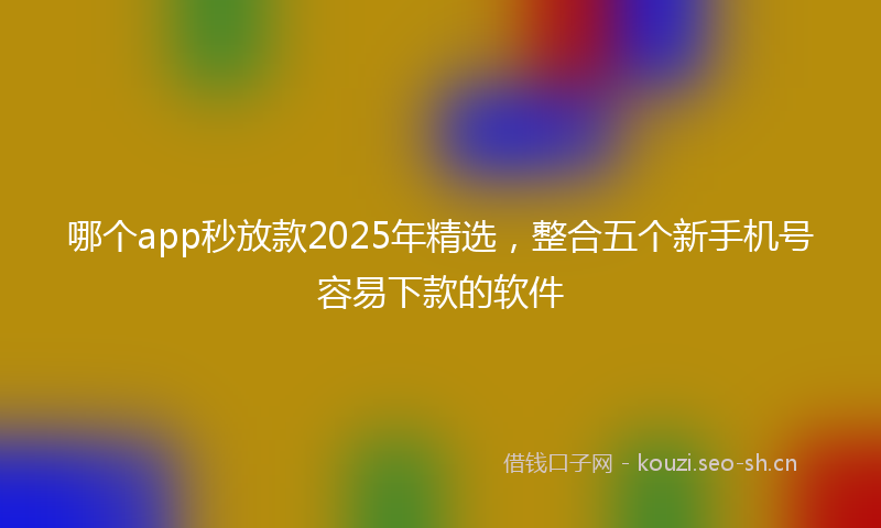 哪个app秒放款2025年精选，整合五个新手机号容易下款的软件