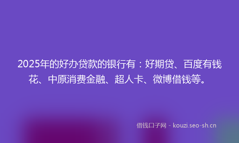 2025年的好办贷款的银行有：好期贷、百度有钱花、中原消费金融、超人卡、微博借钱等。