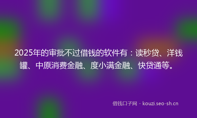 2025年的审批不过借钱的软件有：读秒贷、洋钱罐、中原消费金融、度小满金融、快贷通等。