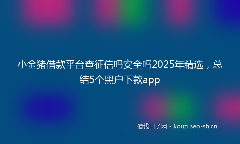 小金猪借款平台查征信吗安全吗2025年精选，总结5个黑户下款app