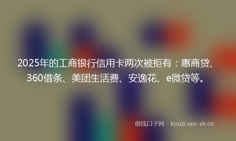 2025年的工商银行信用卡两次被拒有:惠商贷、360借条、美团生活费、安逸花、e微贷等。
