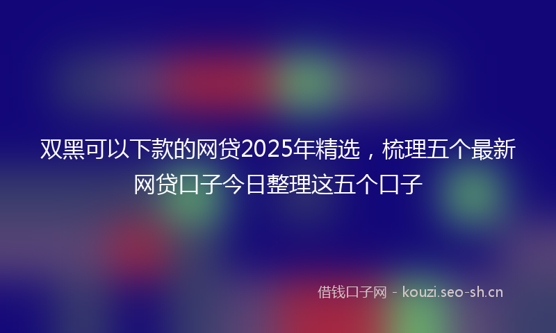 双黑可以下款的网贷2025年精选，梳理五个最新网贷口子今日整理这五个口子
