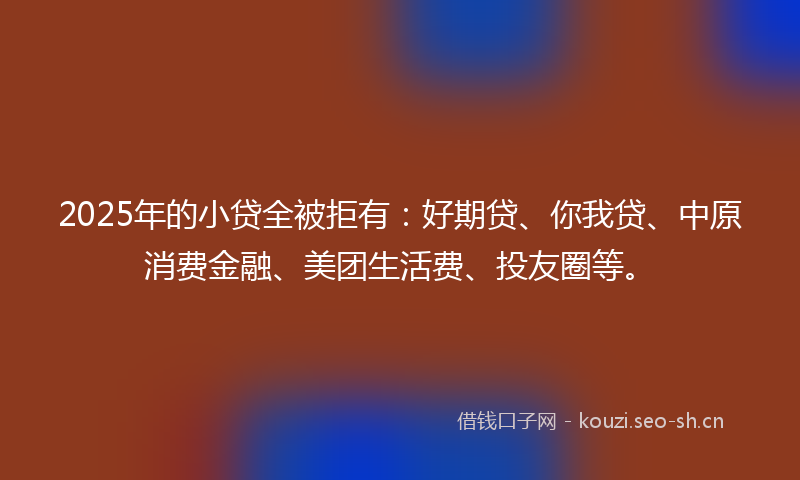 2025年的小贷全被拒有：好期贷、你我贷、中原消费金融、美团生活费、投友圈等。
