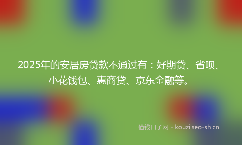 2025年的安居房贷款不通过有:好期贷、省呗、小花钱包、惠商贷、京东金融等。