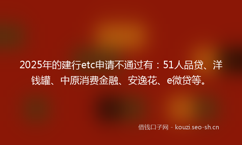 2025年的建行etc申请不通过有：51人品贷、洋钱罐、中原消费金融、安逸花、e微贷等。