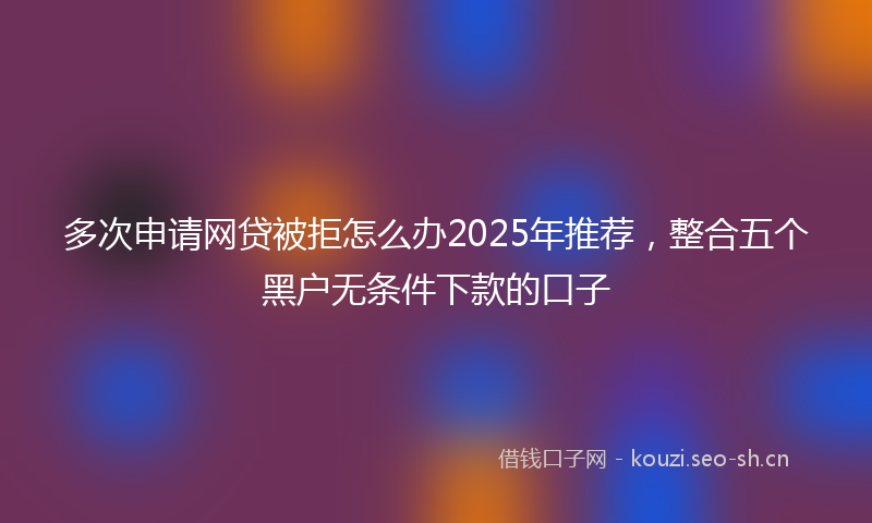 多次申请网贷被拒怎么办2025年推荐，整合五个黑户无条件下款的口子
