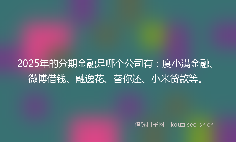 2025年的分期金融是哪个公司有：度小满金融、微博借钱、融逸花、替你还、小米贷款等。