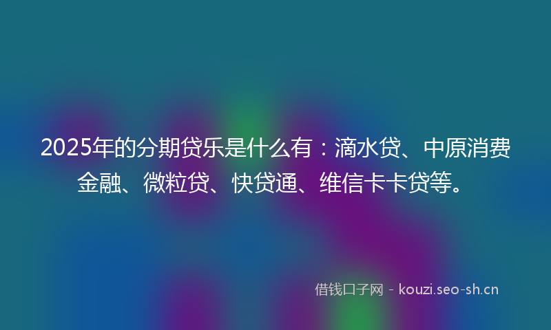 2025年的分期贷乐是什么有：滴水贷、中原消费金融、微粒贷、快贷通、维信卡卡贷等。