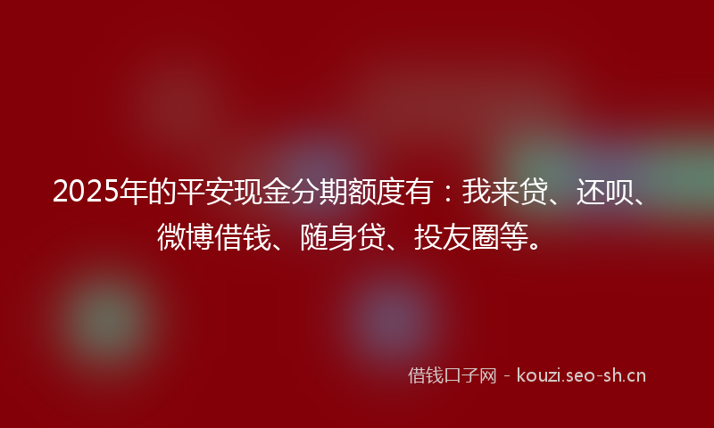 2025年的平安现金分期额度有：我来贷、还呗、微博借钱、随身贷、投友圈等。