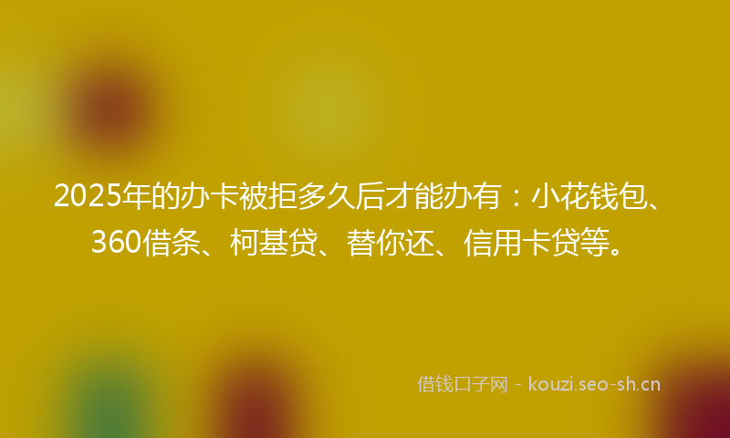 2025年的办卡被拒多久后才能办有：小花钱包、360借条、柯基贷、替你还、信用卡贷等。