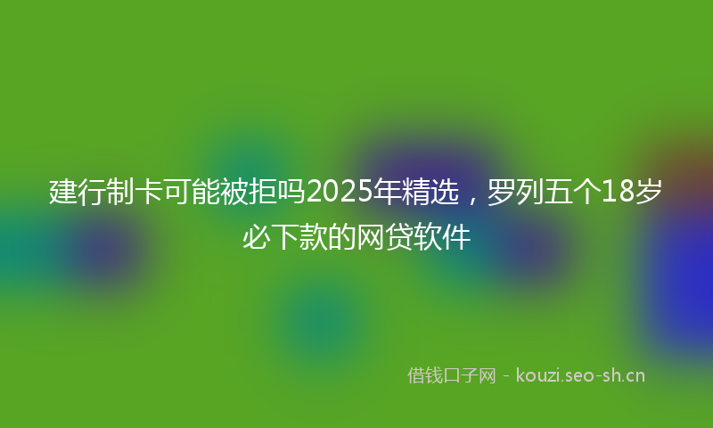建行制卡可能被拒吗2025年精选，罗列五个18岁必下款的网贷软件