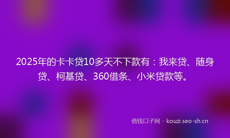 2025年的卡卡贷10多天不下款有：我来贷、随身贷、柯基贷、360借条、小米贷款等。