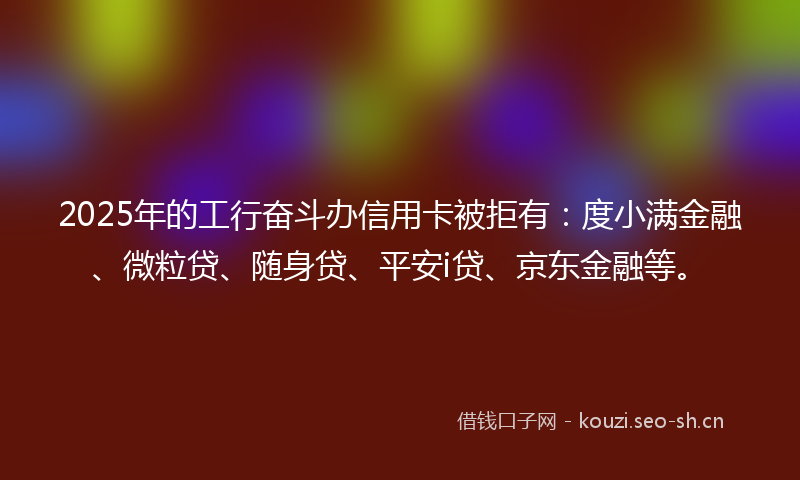 2025年的工行奋斗办信用卡被拒有：度小满金融、微粒贷、随身贷、平安i贷、京东金融等。