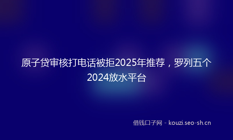 原子贷审核打电话被拒2025年推荐，罗列五个2024放水平台