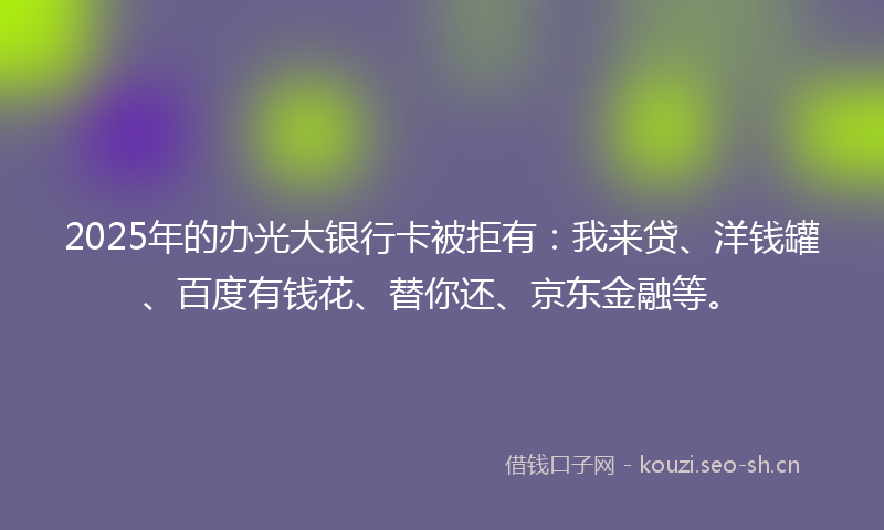 2025年的办光大银行卡被拒有：我来贷、洋钱罐、百度有钱花、替你还、京东金融等。