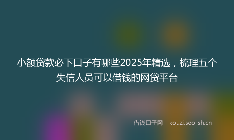 小额贷款必下口子有哪些2025年精选，梳理五个失信人员可以借钱的网贷平台