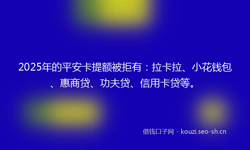 2025年的平安卡提额被拒有：拉卡拉、小花钱包、惠商贷、功夫贷、信用卡贷等。