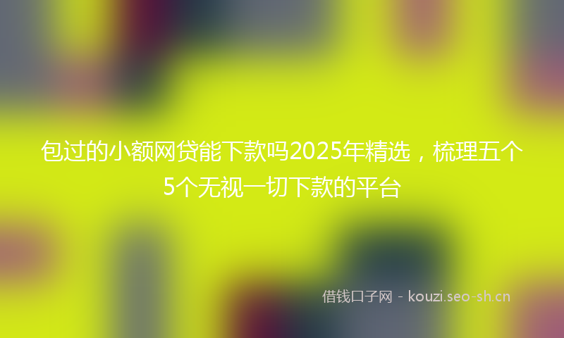 包过的小额网贷能下款吗2025年精选,梳理五个5个无视一切下款的平台