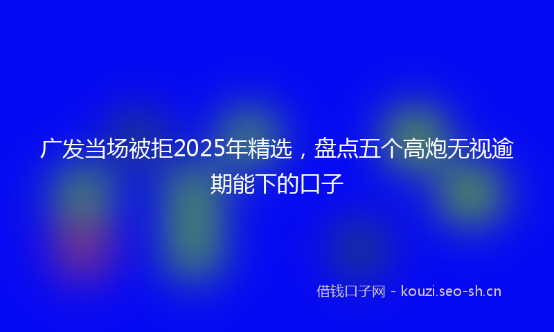 广发当场被拒2025年精选，盘点五个高炮无视逾期能下的口子