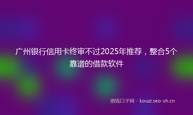 广州银行信用卡终审不过2025年推荐，整合5个靠谱的借款软件