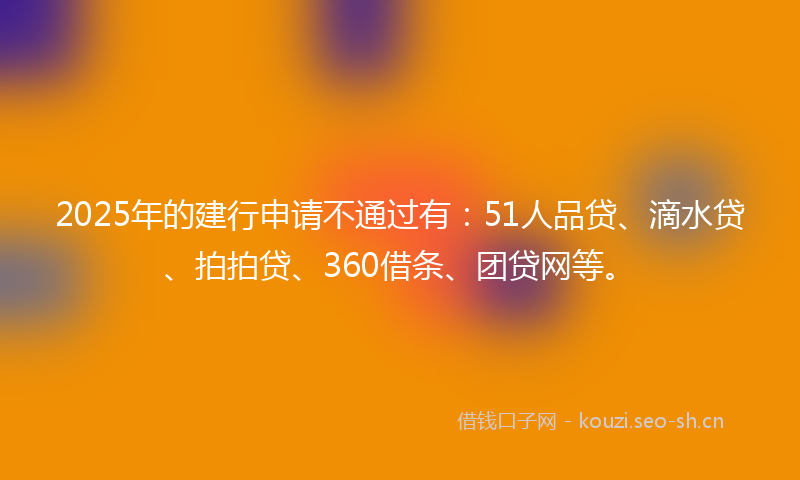 2025年的建行申请不通过有：51人品贷、滴水贷、拍拍贷、360借条、团贷网等。