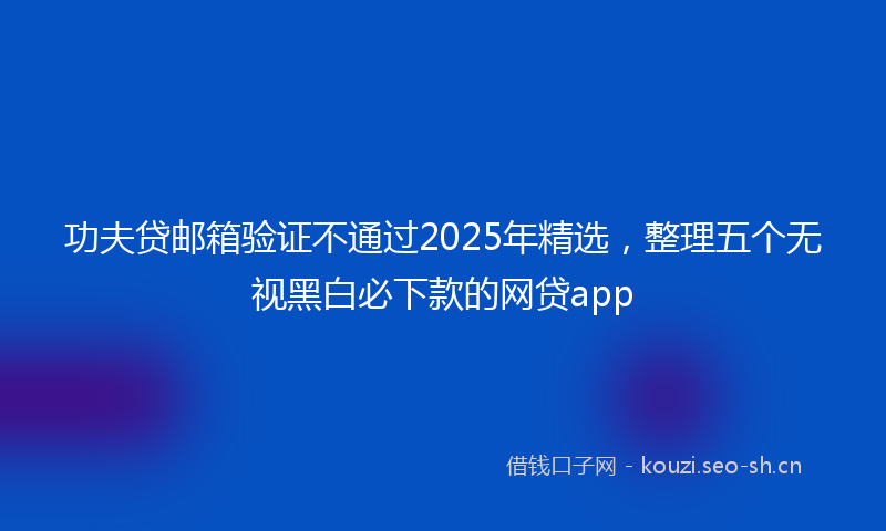 功夫贷邮箱验证不通过2025年精选，整理五个无视黑白必下款的网贷app