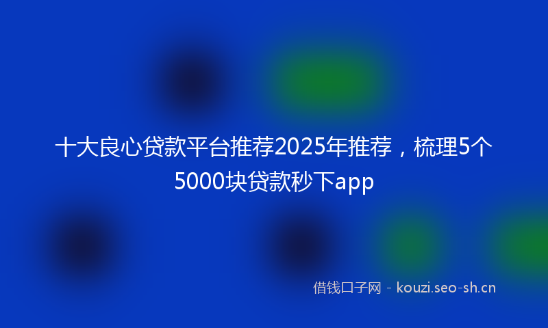 十大良心贷款平台推荐2025年推荐，梳理5个5000块贷款秒下app