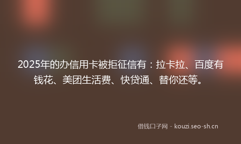 2025年的办信用卡被拒征信有：拉卡拉、百度有钱花、美团生活费、快贷通、替你还等。