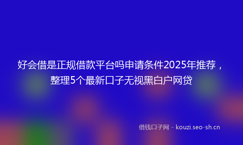好会借是正规借款平台吗申请条件2025年推荐，整理5个最新口子无视黑白户网贷