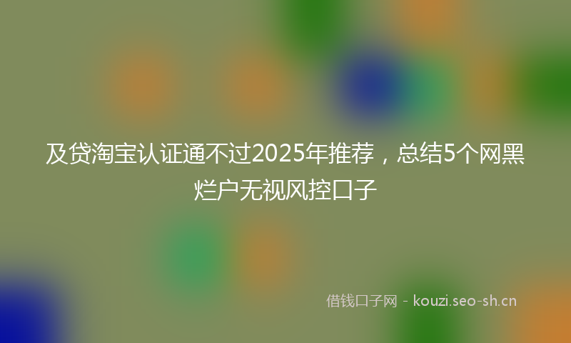 及贷淘宝认证通不过2025年推荐，总结5个网黑烂户无视风控口子