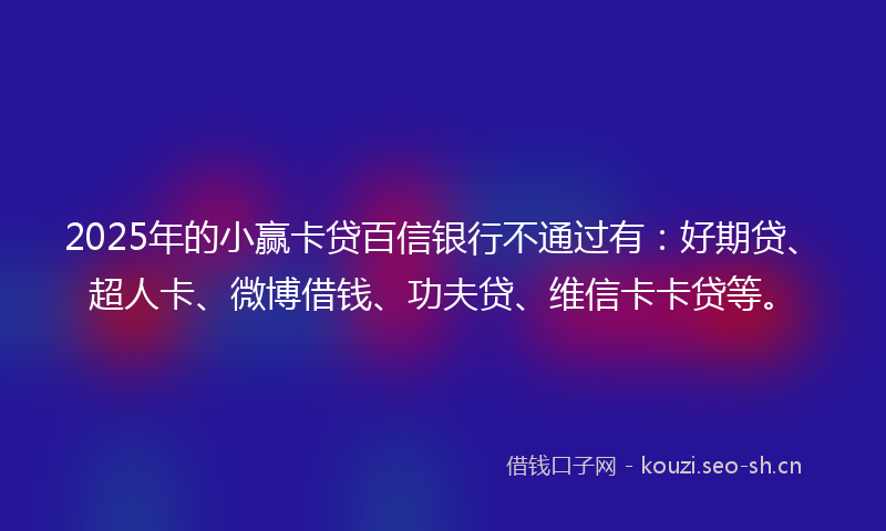 2025年的小赢卡贷百信银行不通过有：好期贷、超人卡、微博借钱、功夫贷、维信卡卡贷等。