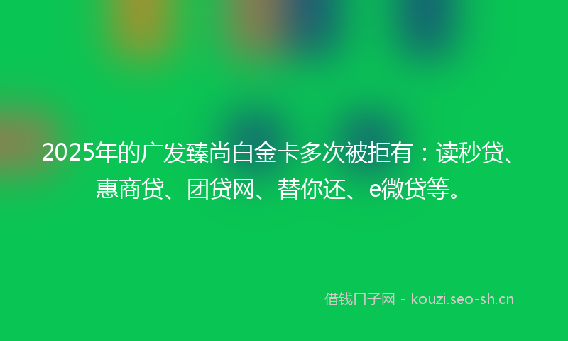 2025年的广发臻尚白金卡多次被拒有：读秒贷、惠商贷、团贷网、替你还、e微贷等。