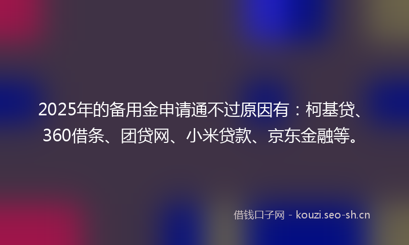 2025年的备用金申请通不过原因有：柯基贷、360借条、团贷网、小米贷款、京东金融等。